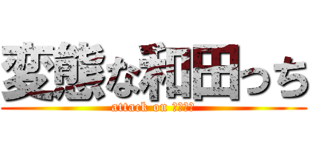 変態な和田っち (attack on わだっち)