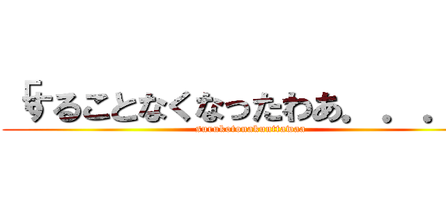 「することなくなったわあ．．．」 (surukotonakunttawaa)