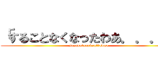 「することなくなったわあ．．．」 (surukotonakunttawaa)