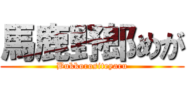 馬鹿野郎めが (Bukkorositeyaru)