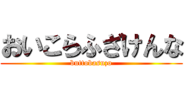 おいこらふざけんな (buttobasuzo)