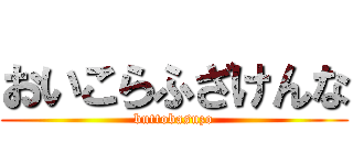 おいこらふざけんな (buttobasuzo)