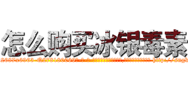 怎么购买冰银毒素 (怎么购买冰银毒素【电-186x2687x6963-Q278180069元-吉-药-业】我们做的是长期生意,靠的是老客户长期支持 http://sngk.net/JF0Pjb
)