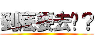 到底要去哪？ ()