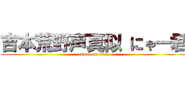 吉本荒野声真似 にゃー君 (attack on titan)