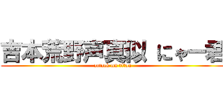 吉本荒野声真似 にゃー君 (attack on titan)