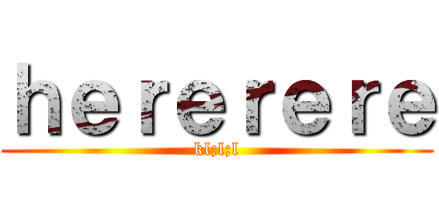 ｈｅｒｅｒｅｒｅ (kl;l;l)