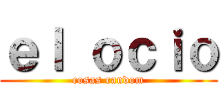 ｅｌ ｏｃｉｏ (cosas random)