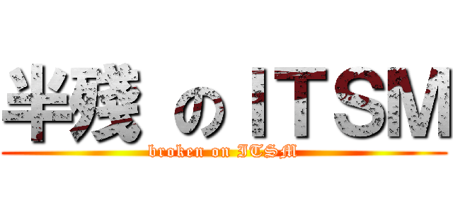 半殘 のＩＴＳＭ (broken on ITSM)