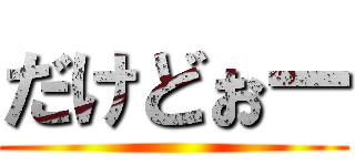 だけどぉー ()
