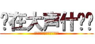 你在大声什么啦 (あなたは大声で何をしました)
