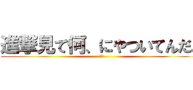進撃見て何、にやついてんだよ (は❓)