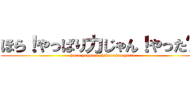 ほら！やっぱり力じゃん！やった〜！ (hora yappari chikarajan yatta)