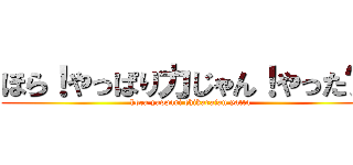 ほら！やっぱり力じゃん！やった〜！ (hora yappari chikarajan yatta)