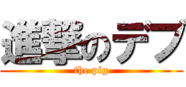 進撃のデブ (the pig)