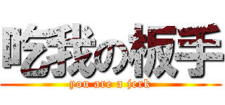 吃我の板手 (you are a jerk)