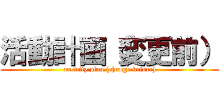 活動計画（変更前） (activity plan (change before))