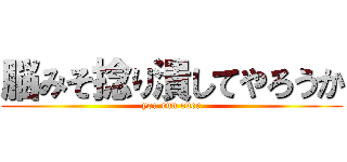 脳みそ捻り潰してやろうか (you run over)