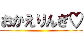 おかえりんぎ♡ ()