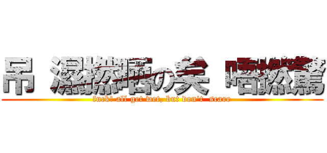 吊 濕撚晒の矣 唔撚驚 (fuck! all get wet, but don\'t  scare)