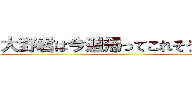 大野君は今週帰ってこれそうですか？ ()