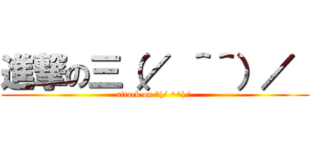 進撃の三（／ ＾＾）／  (attack on 三(/ ^^)/ )