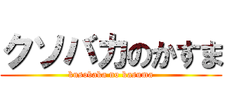クソバカのかすま (kusobaka no kasuma)