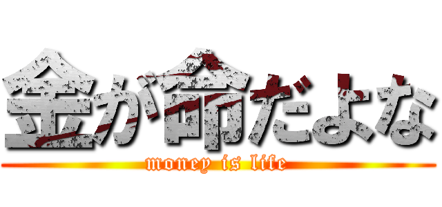 金が命だよな (money is life)