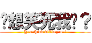 你想笑死我嗎？ (You think killing me?)