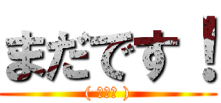 まだです！ (( ◠‿◠ ))