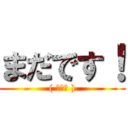 まだです！ (( ◠‿◠ ))