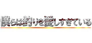 僕らは釣りを愛しすぎている ()