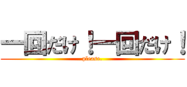 一回だけ！一回だけ！ (please.)