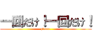 一回だけ！一回だけ！ (please.)