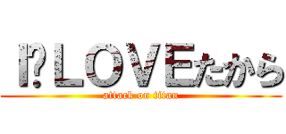 Ｉ❤ＬＯＶＥたから (attack on titan)