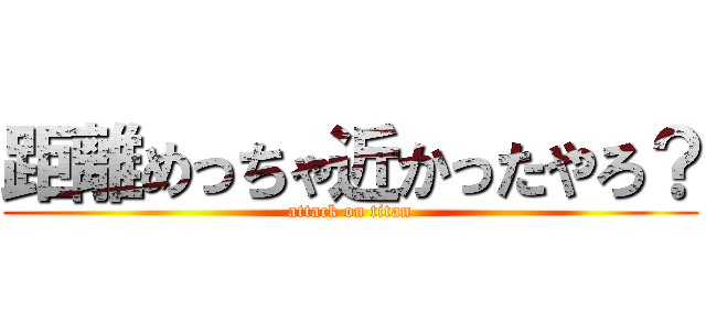 距離めっちゃ近かったやろ？ (attack on titan)