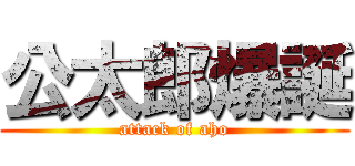 公太郎爆誕 (attack of aho)