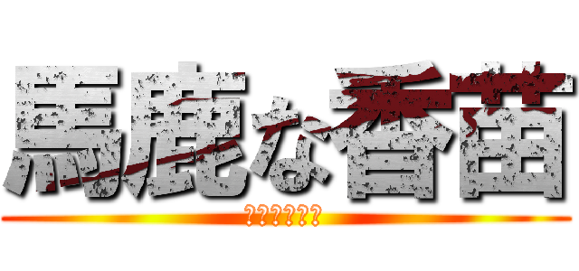 馬鹿な香苗 (かなはアホだ)