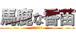 馬鹿な香苗 (かなはアホだ)