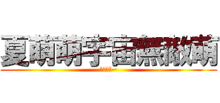 夏萌萌宇宙無敵萌 (萌萌之花~)