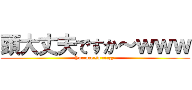 頭大丈夫ですか～ｗｗｗ (You are so crazy )