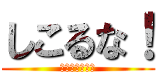 しこるな！ (え！じゃねぇよ)