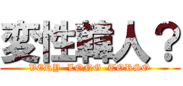 変性韓人？ (VERY  LONG  TORSO)