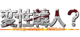 変性韓人？ (VERY  LONG  TORSO)