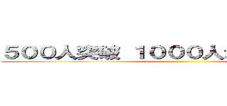 ５００人突破 １０００人まで残り５００人 ()