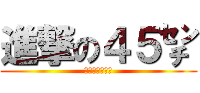 進撃の４５㌢ (ちんぽが４５㌢)