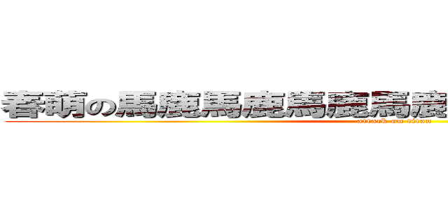 春萌の馬鹿馬鹿馬鹿馬鹿馬鹿馬鹿馬鹿馬鹿 (attack on titan)