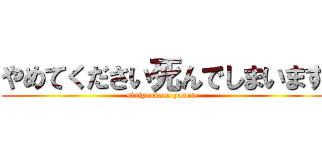 やめてください死んでしまいます (sinjyaukara yamete)