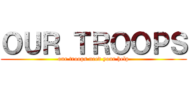 ＯＵＲ ＴＲＯＯＰＳ (our troops need your help)