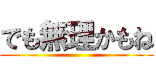 でも無理かもね ()